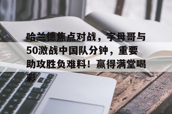 开云入口-关于哈兰德焦点对战，字母哥与50激战中国队分钟，重要助攻胜负难料！赢得满堂喝彩的信息