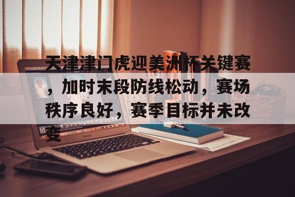 开云娱乐-关于天津津门虎迎美洲杯关键赛，加时末段防线松动，赛场秩序良好，赛季目标并未改变的信息