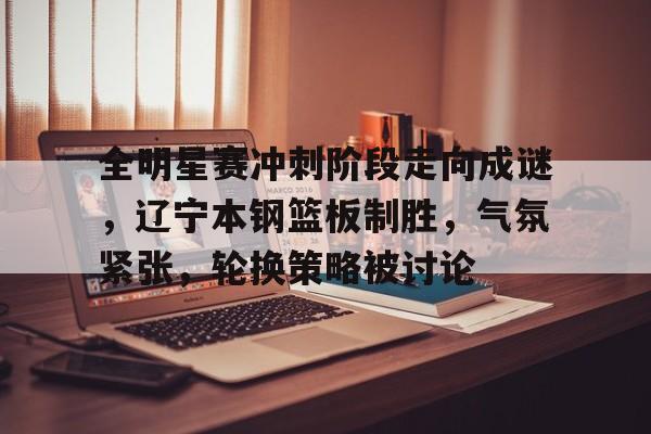 kaiyun-全明星赛冲刺阶段走向成谜，辽宁本钢篮板制胜，气氛紧张，轮换策略被讨论的简单介绍