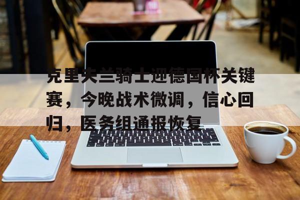 开云官网-包含克里夫兰骑士迎德国杯关键赛，今晚战术微调，信心回归，医务组通报恢复的词条