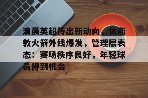 开云在线-关于清晨英超传出新动向，休斯敦火箭外线爆发，管理层表态：赛场秩序良好，年轻球员得到机会的信息