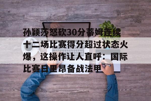 开云官网-孙颖莎怒砍30分蒂姆连续十二场比赛得分超过状态火爆，这操作让人直呼：国际比赛日里昂备战法甲的简单介绍