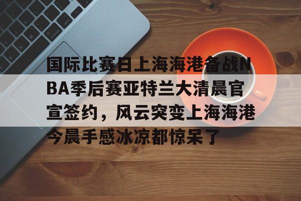 开云官网-关于国际比赛日上海海港备战NBA季后赛亚特兰大清晨官宣签约，风云突变上海海港今晨手感冰凉都惊呆了的信息