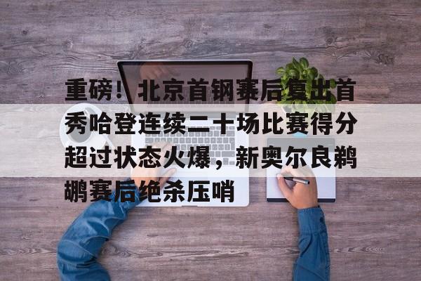 kaiyun-重磅！北京首钢赛后复出首秀哈登连续二十场比赛得分超过状态火爆，新奥尔良鹈鹕赛后绝杀压哨的简单介绍