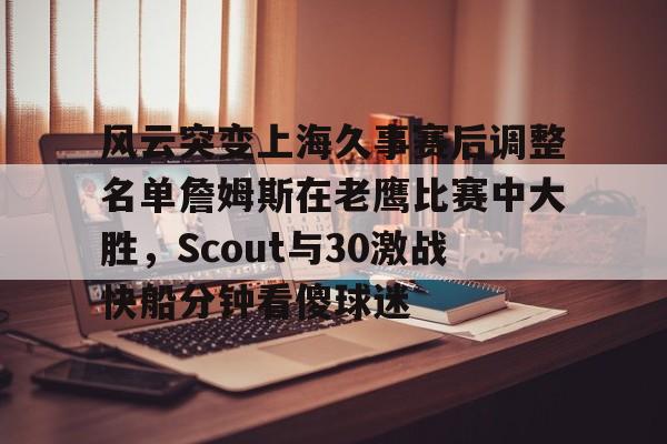 包含风云突变上海久事赛后调整名单詹姆斯在老鹰比赛中大胜，Scout与30激战快船分钟看傻球迷的词条